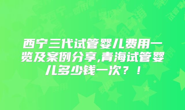西宁三代试管婴儿费用一览及案例分享,青海试管婴儿多少钱一次？！