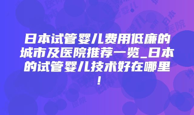 日本试管婴儿费用低廉的城市及医院推荐一览_日本的试管婴儿技术好在哪里！