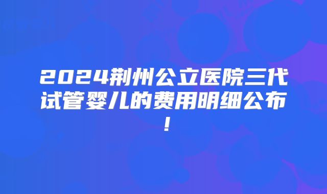 2024荆州公立医院三代试管婴儿的费用明细公布！