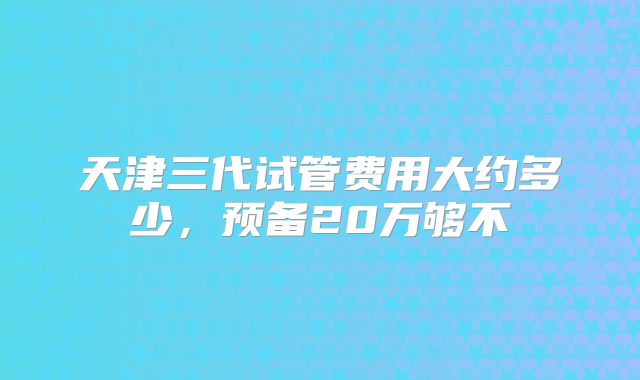 天津三代试管费用大约多少,预备20万够不