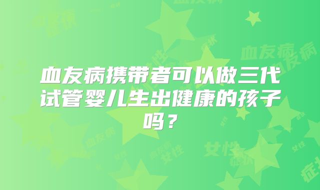 血友病携带者可以做三代试管婴儿生出健康的孩子吗？