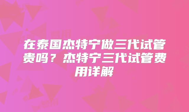 在泰国杰特宁做三代试管贵吗?杰特宁三代试管费用详解