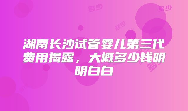 湖南长沙试管婴儿第三代费用揭露，大概多少钱明明白白