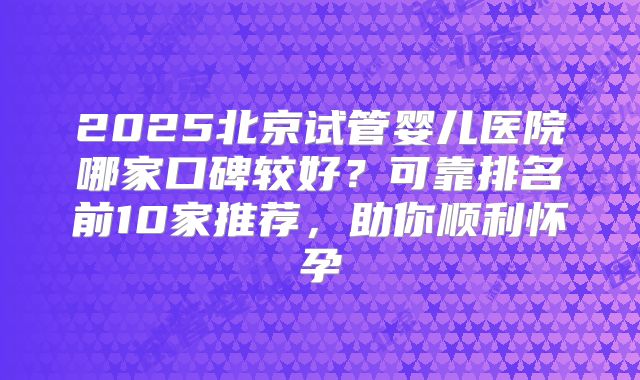 2025北京试管婴儿医院哪家口碑较好?可靠排名前10家推荐,助你顺利怀孕