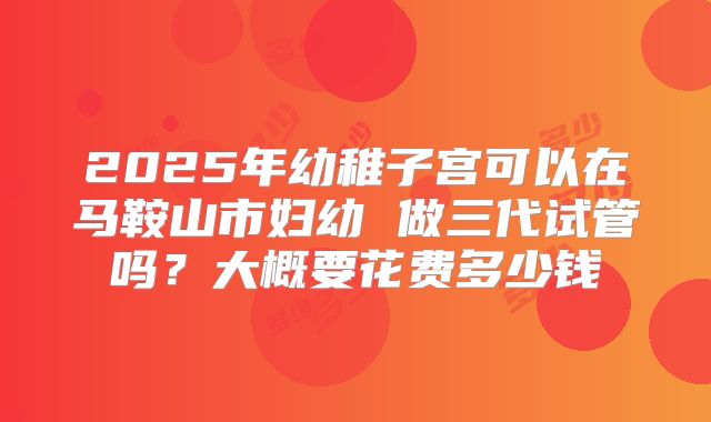 2025年幼稚子宫可以在马鞍山市妇幼 做三代试管吗?大概要花费多少钱
