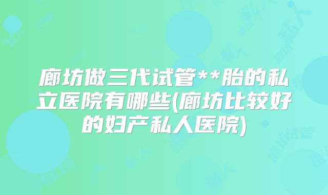 廊坊做三代试管**胎的私立医院有哪些(廊坊比较好的妇产私人医院)