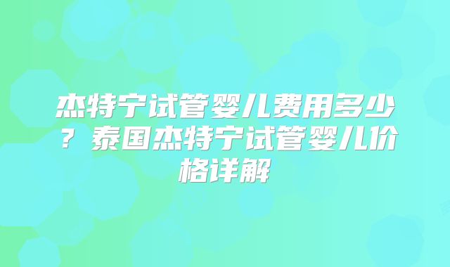杰特宁试管婴儿费用多少？泰国杰特宁试管婴儿价格详解