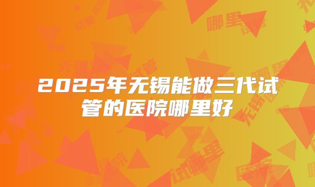 2025年无锡能做三代试管的医院哪里好