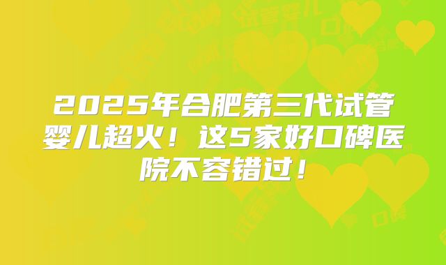 2025年合肥第三代试管婴儿超火!这5家好口碑医院不容错过!