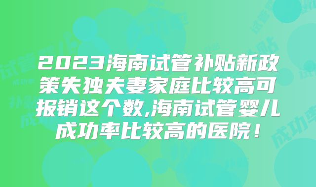 2023海南试管补贴新政策失独夫妻家庭比较高可报销这个数,海南试管婴儿成功率比较高的医院！