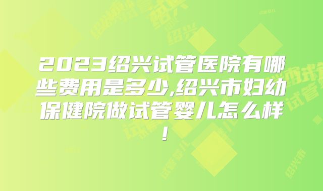 2023绍兴试管医院有哪些费用是多少,绍兴市妇幼保健院做试管婴儿怎么样！