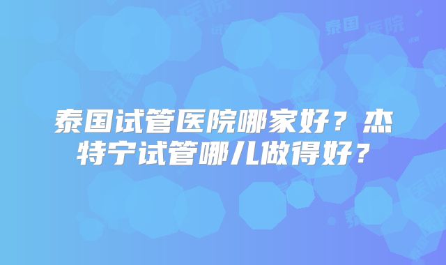 泰国试管医院哪家好？杰特宁试管哪儿做得好？