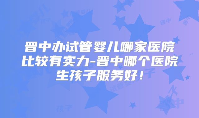 晋中办试管婴儿哪家医院比较有实力-晋中哪个医院生孩子服务好！