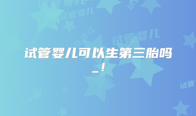 试管婴儿可以生第三胎吗_！