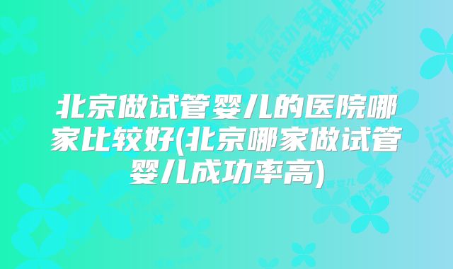 北京做试管婴儿的医院哪家比较好(北京哪家做试管婴儿成功率高)
