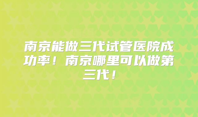 南京能做三代试管医院成功率!南京哪里可以做第三代!