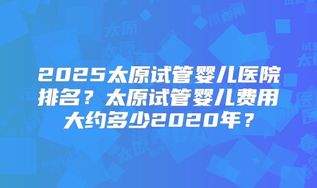 2025太原试管婴儿医院排名？太原试管婴儿费用大约多少2020年？
