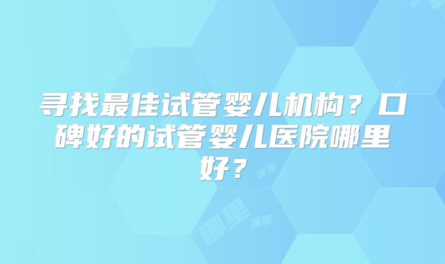寻找最佳试管婴儿机构？口碑好的试管婴儿医院哪里好？