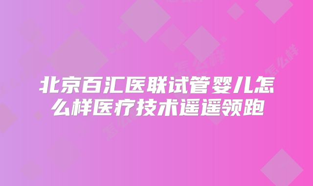 北京百汇医联试管婴儿怎么样医疗技术遥遥领跑
