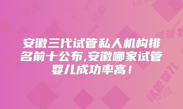 安徽三代试管私人机构排名前十公布,安徽哪家试管婴儿成功率高！