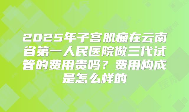 2025年子宫肌瘤在云南省第一人民医院做三代试管的费用贵吗？费用构成是怎么样的
