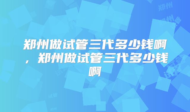 郑州做试管三代多少钱啊，郑州做试管三代多少钱啊