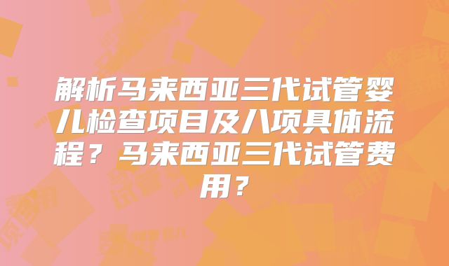 解析马来西亚三代试管婴儿检查项目及八项具体流程？马来西亚三代试管费用？