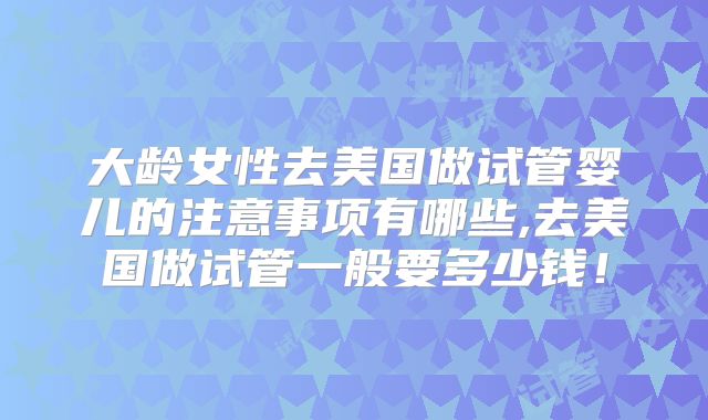大龄女性去美国做试管婴儿的注意事项有哪些,去美国做试管一般要多少钱！