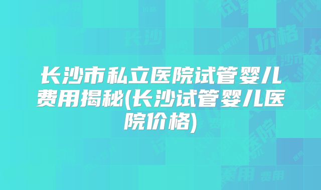 长沙市私立医院试管婴儿费用揭秘(长沙试管婴儿医院价格)