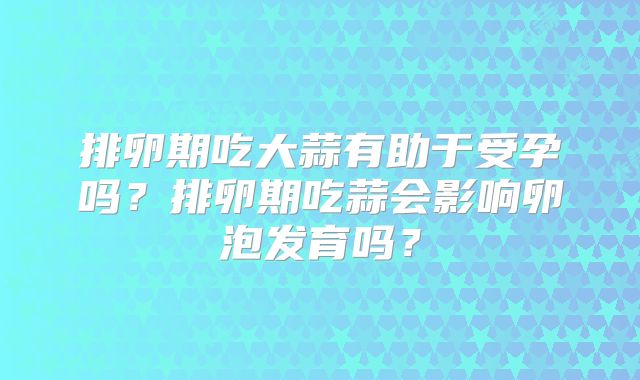 排卵期吃大蒜有助于受孕吗？排卵期吃蒜会影响卵泡发育吗？