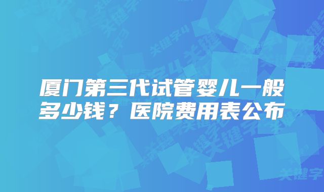 厦门第三代试管婴儿一般多少钱?医院费用表公布