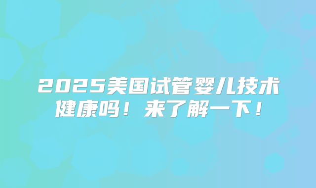 2025美国试管婴儿技术健康吗！来了解一下！