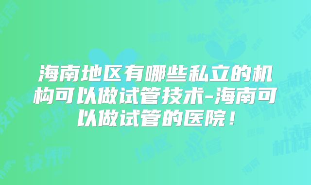 海南地区有哪些私立的机构可以做试管技术-海南可以做试管的医院！