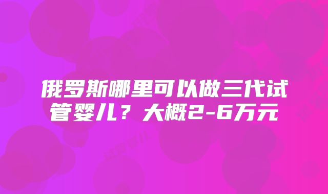 俄罗斯哪里可以做三代试管婴儿？大概2-6万元