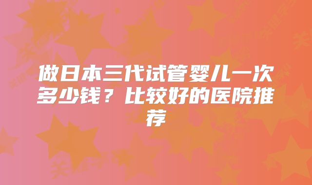 做日本三代试管婴儿一次多少钱?比较好的医院推荐