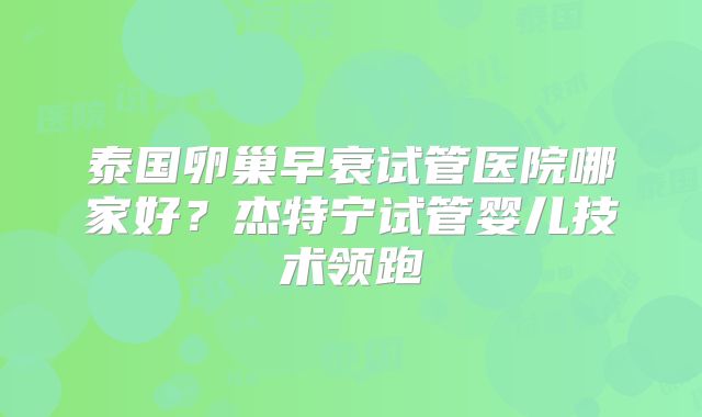 泰国卵巢早衰试管医院哪家好?杰特宁试管婴儿技术领跑
