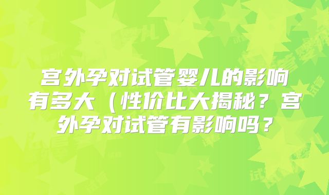 宫外孕对试管婴儿的影响有多大(性价比大揭秘?宫外孕对试管有影响吗?