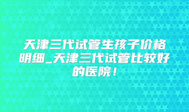 天津三代试管生孩子价格明细_天津三代试管比较好的医院！