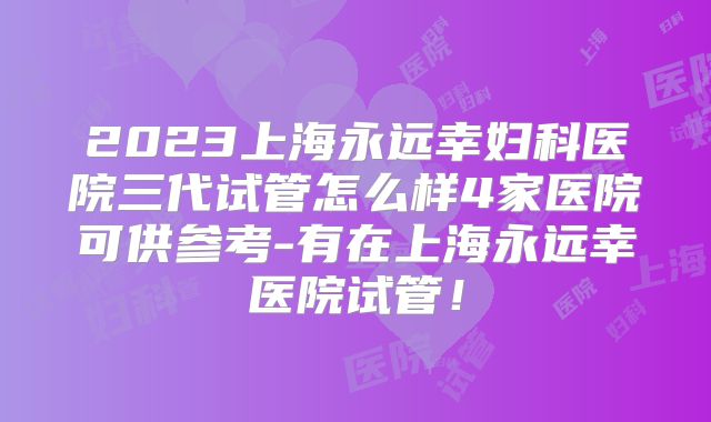 2023上海永远幸妇科医院三代试管怎么样4家医院可供参考-有在上海永远幸医院试管！