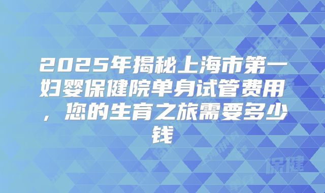 2025年揭秘上海市第一妇婴保健院单身试管费用，您的生育之旅需要多少钱
