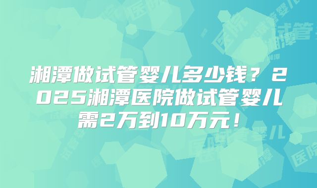 湘潭做试管婴儿多少钱？2025湘潭医院做试管婴儿需2万到10万元！