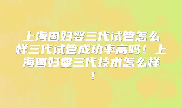 上海国妇婴三代试管怎么样三代试管成功率高吗!上海国妇婴三代技术怎么样!