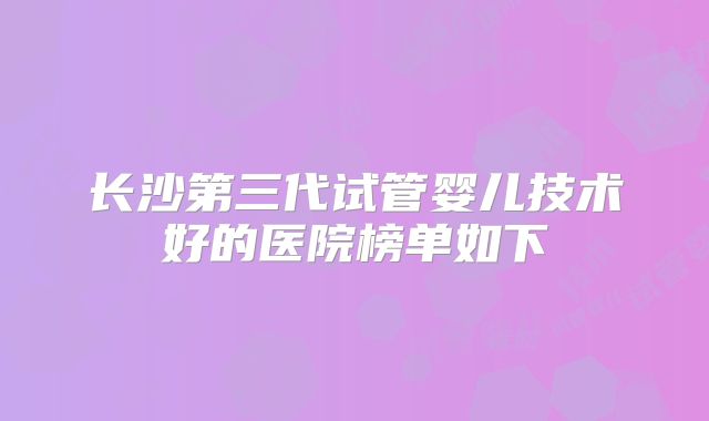 长沙第三代试管婴儿技术好的医院榜单如下