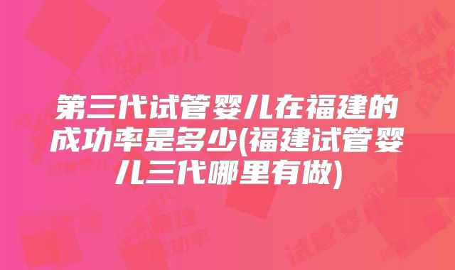 第三代试管婴儿在福建的成功率是多少(福建试管婴儿三代哪里有做)