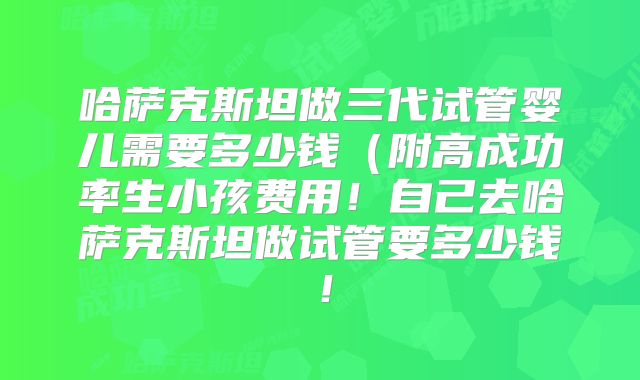 哈萨克斯坦做三代试管婴儿需要多少钱（附高成功率生小孩费用！自己去哈萨克斯坦做试管要多少钱！