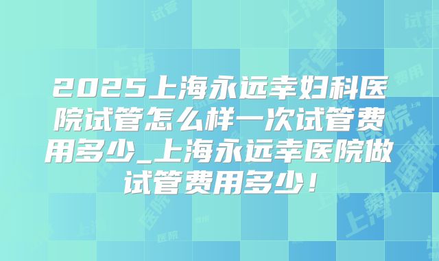 2025上海永远幸妇科医院试管怎么样一次试管费用多少_上海永远幸医院做试管费用多少！