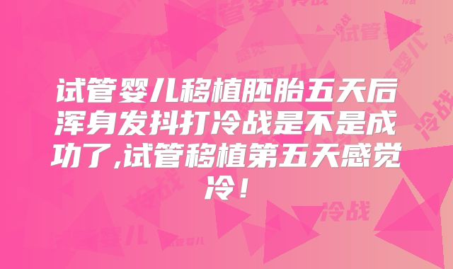试管婴儿移植胚胎五天后浑身发抖打冷战是不是成功了,试管移植第五天感觉冷！