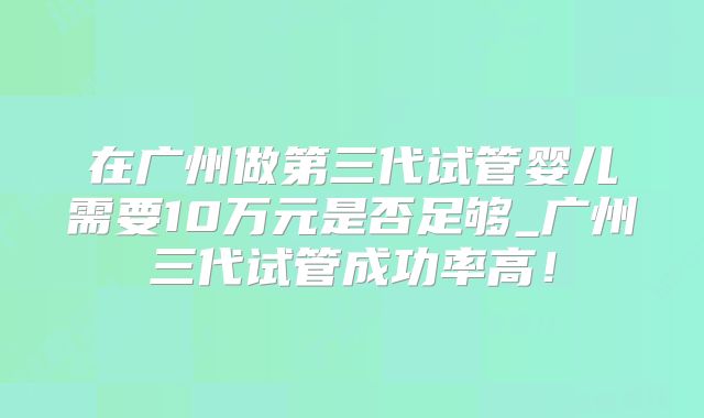 在广州做第三代试管婴儿需要10万元是否足够_广州三代试管成功率高！