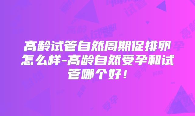 高龄试管自然周期促排卵怎么样-高龄自然受孕和试管哪个好！