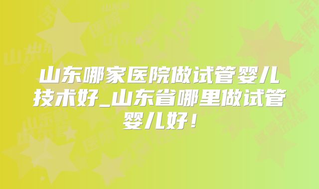 山东哪家医院做试管婴儿技术好_山东省哪里做试管婴儿好！